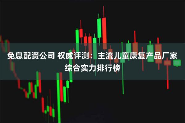 免息配资公司 权威评测：主流儿童康复产品厂家综合实力排行榜