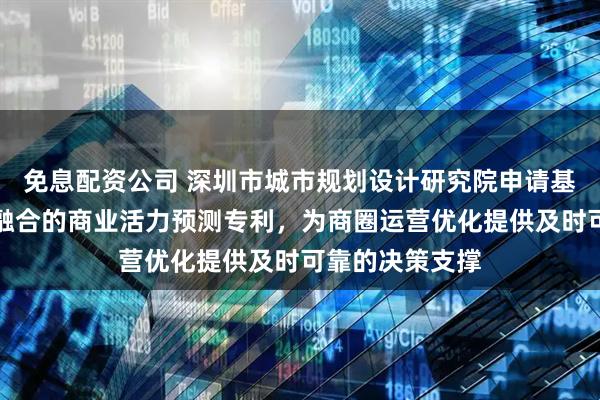 免息配资公司 深圳市城市规划设计研究院申请基于多模态特征融合的商业活力预测专利，为商圈运营优化提供及时可靠的决策支撑