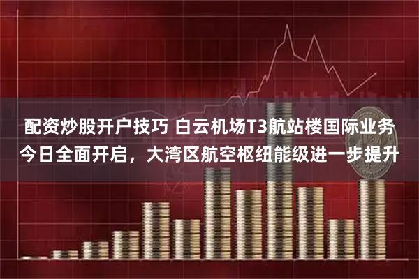 配资炒股开户技巧 白云机场T3航站楼国际业务今日全面开启，大湾区航空枢纽能级进一步提升