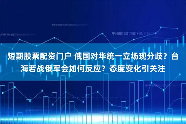 短期股票配资门户 俄国对华统一立场现分歧？台海若战俄军会如何反应？态度变化引关注