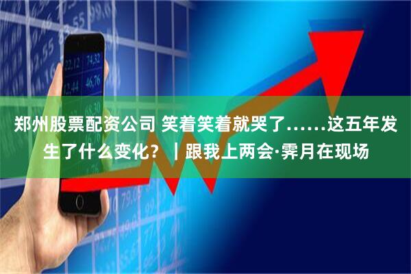 郑州股票配资公司 笑着笑着就哭了……这五年发生了什么变化？｜跟我上两会·霁月在现场