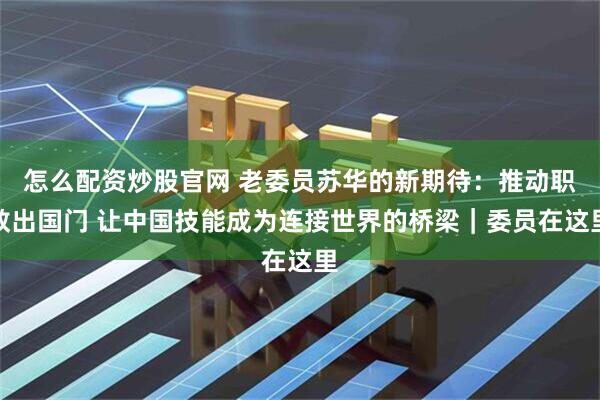 怎么配资炒股官网 老委员苏华的新期待:推动职教出国门 让中国技能成为连接世界的桥梁|委员在这里