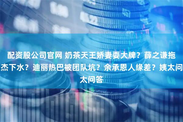 配资股公司官网 奶茶天王娇妻耍大牌？薛之谦拖张杰下水？迪丽热巴被团队坑？余承恩人缘差？姨太问答