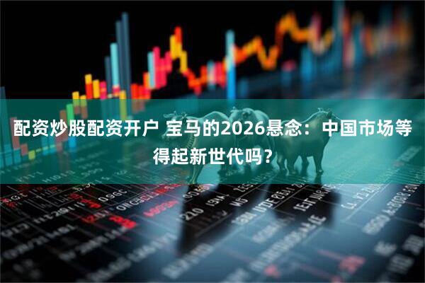 配资炒股配资开户 宝马的2026悬念：中国市场等得起新世代吗？