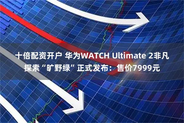 十倍配资开户 华为WATCH Ultimate 2非凡探索“旷野绿”正式发布:售价7999元