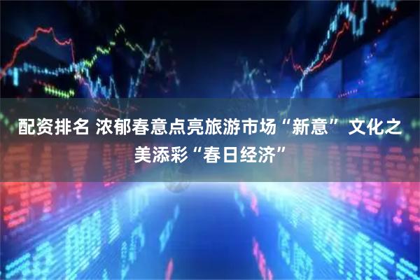 配资排名 浓郁春意点亮旅游市场“新意” 文化之美添彩“春日经济”